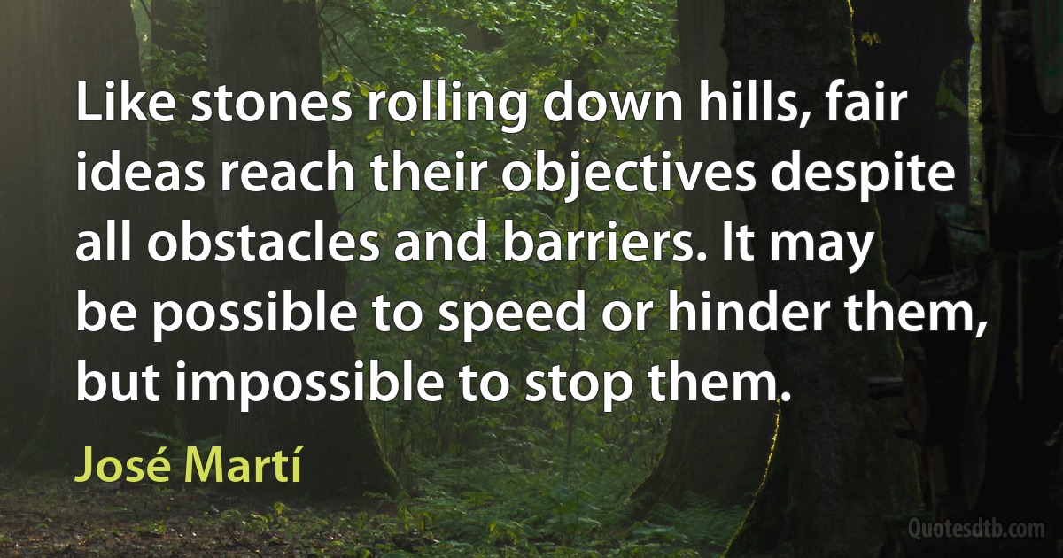 Like stones rolling down hills, fair ideas reach their objectives despite all obstacles and barriers. It may be possible to speed or hinder them, but impossible to stop them. (José Martí)