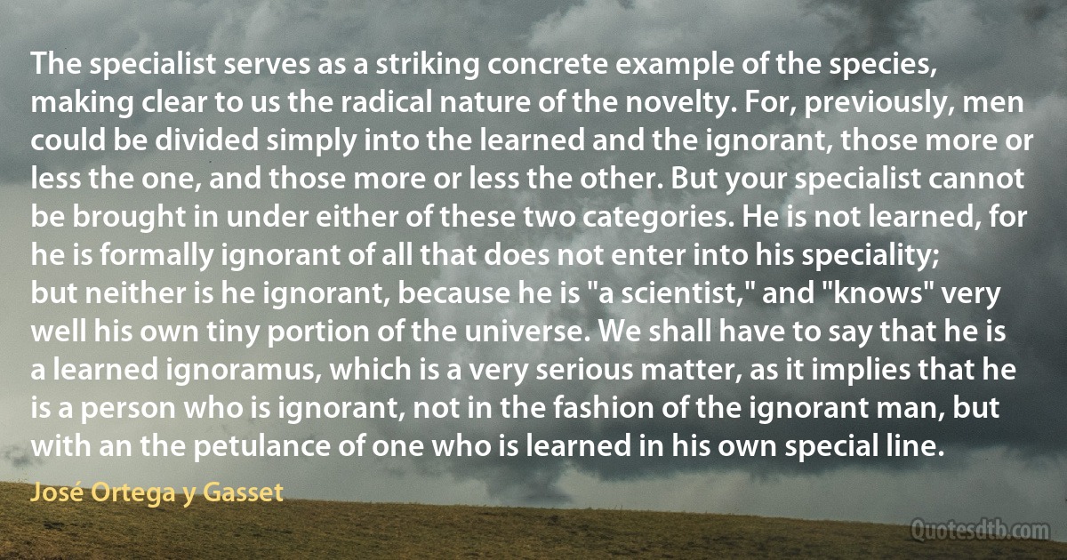 The specialist serves as a striking concrete example of the species, making clear to us the radical nature of the novelty. For, previously, men could be divided simply into the learned and the ignorant, those more or less the one, and those more or less the other. But your specialist cannot be brought in under either of these two categories. He is not learned, for he is formally ignorant of all that does not enter into his speciality; but neither is he ignorant, because he is "a scientist," and "knows" very well his own tiny portion of the universe. We shall have to say that he is a learned ignoramus, which is a very serious matter, as it implies that he is a person who is ignorant, not in the fashion of the ignorant man, but with an the petulance of one who is learned in his own special line. (José Ortega y Gasset)