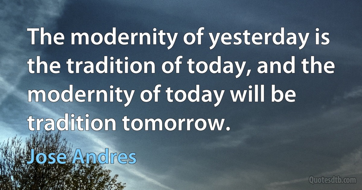 The modernity of yesterday is the tradition of today, and the modernity of today will be tradition tomorrow. (Jose Andres)