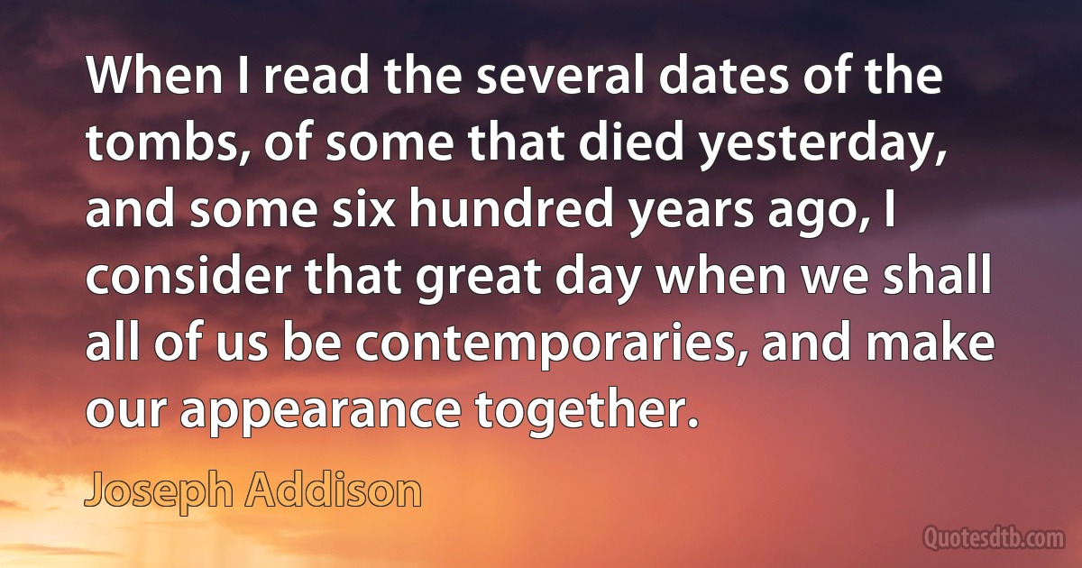 When I read the several dates of the tombs, of some that died yesterday, and some six hundred years ago, I consider that great day when we shall all of us be contemporaries, and make our appearance together. (Joseph Addison)