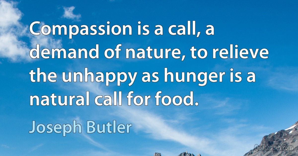 Compassion is a call, a demand of nature, to relieve the unhappy as hunger is a natural call for food. (Joseph Butler)