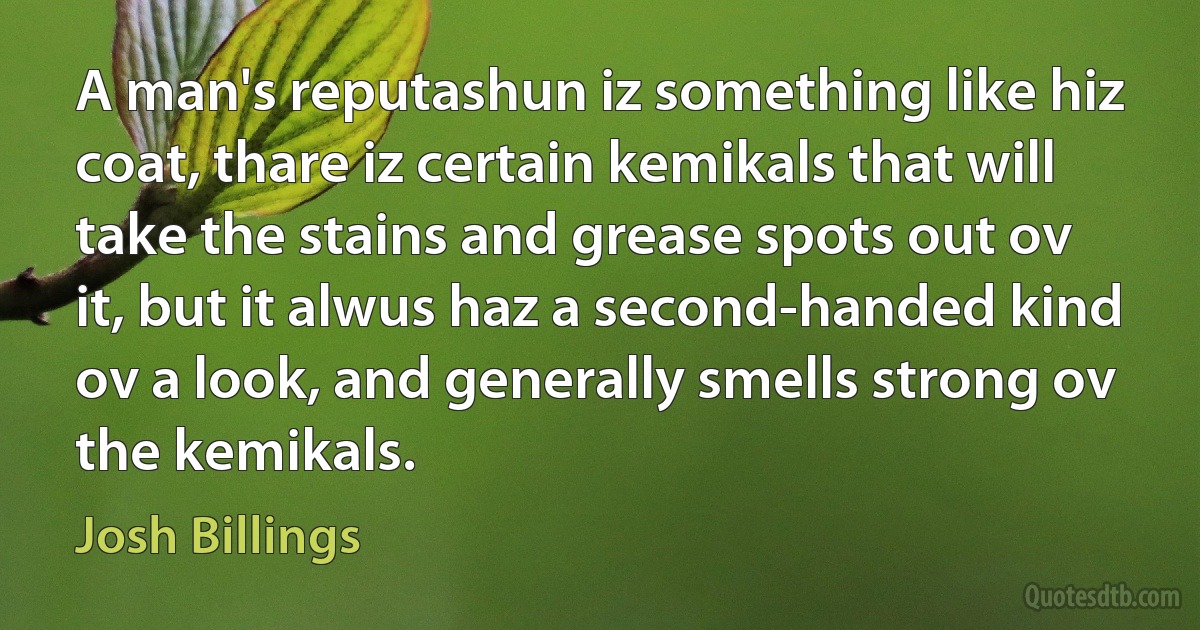 A man's reputashun iz something like hiz coat, thare iz certain kemikals that will take the stains and grease spots out ov it, but it alwus haz a second-handed kind ov a look, and generally smells strong ov the kemikals. (Josh Billings)