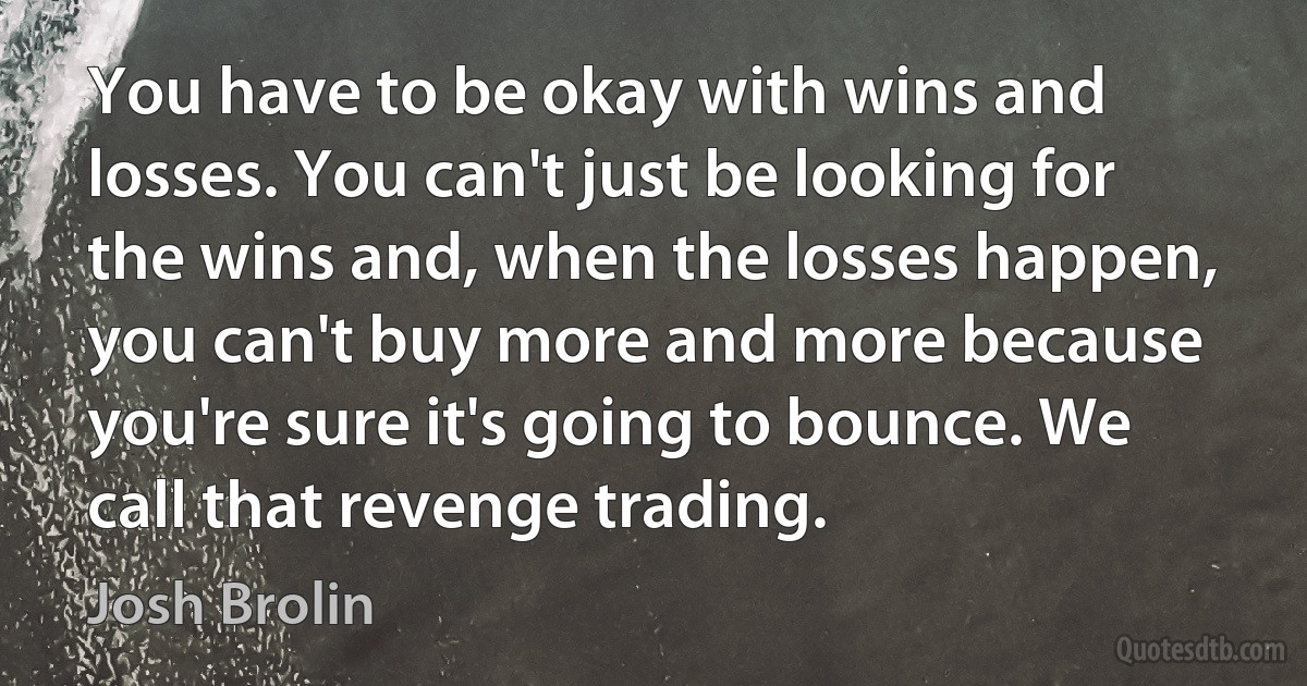 You have to be okay with wins and losses. You can't just be looking for the wins and, when the losses happen, you can't buy more and more because you're sure it's going to bounce. We call that revenge trading. (Josh Brolin)