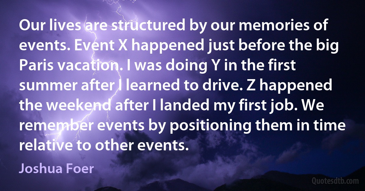 Our lives are structured by our memories of events. Event X happened just before the big Paris vacation. I was doing Y in the first summer after I learned to drive. Z happened the weekend after I landed my first job. We remember events by positioning them in time relative to other events. (Joshua Foer)