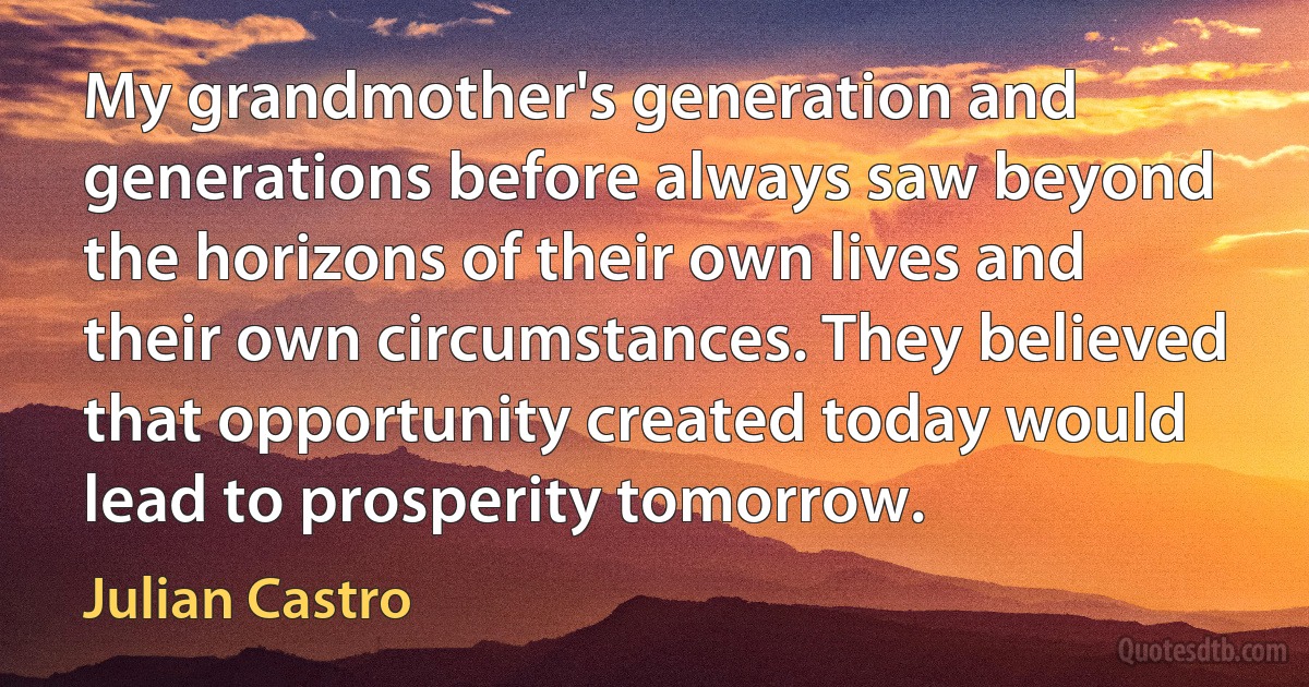 My grandmother's generation and generations before always saw beyond the horizons of their own lives and their own circumstances. They believed that opportunity created today would lead to prosperity tomorrow. (Julian Castro)