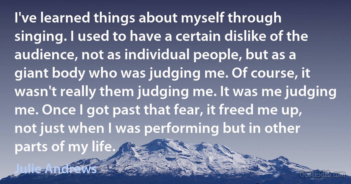 I've learned things about myself through singing. I used to have a certain dislike of the audience, not as individual people, but as a giant body who was judging me. Of course, it wasn't really them judging me. It was me judging me. Once I got past that fear, it freed me up, not just when I was performing but in other parts of my life. (Julie Andrews)