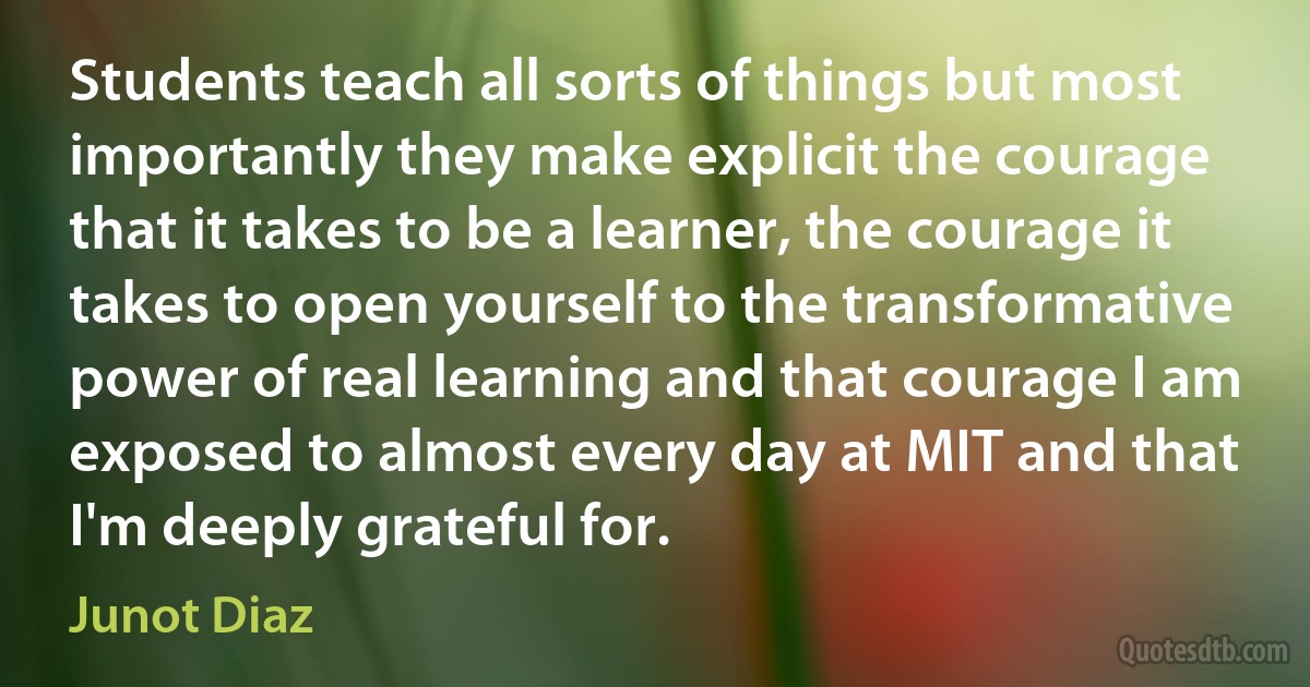 Students teach all sorts of things but most importantly they make explicit the courage that it takes to be a learner, the courage it takes to open yourself to the transformative power of real learning and that courage I am exposed to almost every day at MIT and that I'm deeply grateful for. (Junot Diaz)