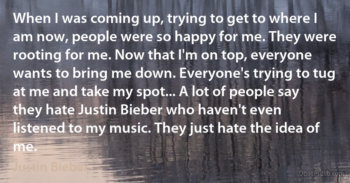 When I was coming up, trying to get to where I am now, people were so happy for me. They were rooting for me. Now that I'm on top, everyone wants to bring me down. Everyone's trying to tug at me and take my spot... A lot of people say they hate Justin Bieber who haven't even listened to my music. They just hate the idea of me. (Justin Bieber)