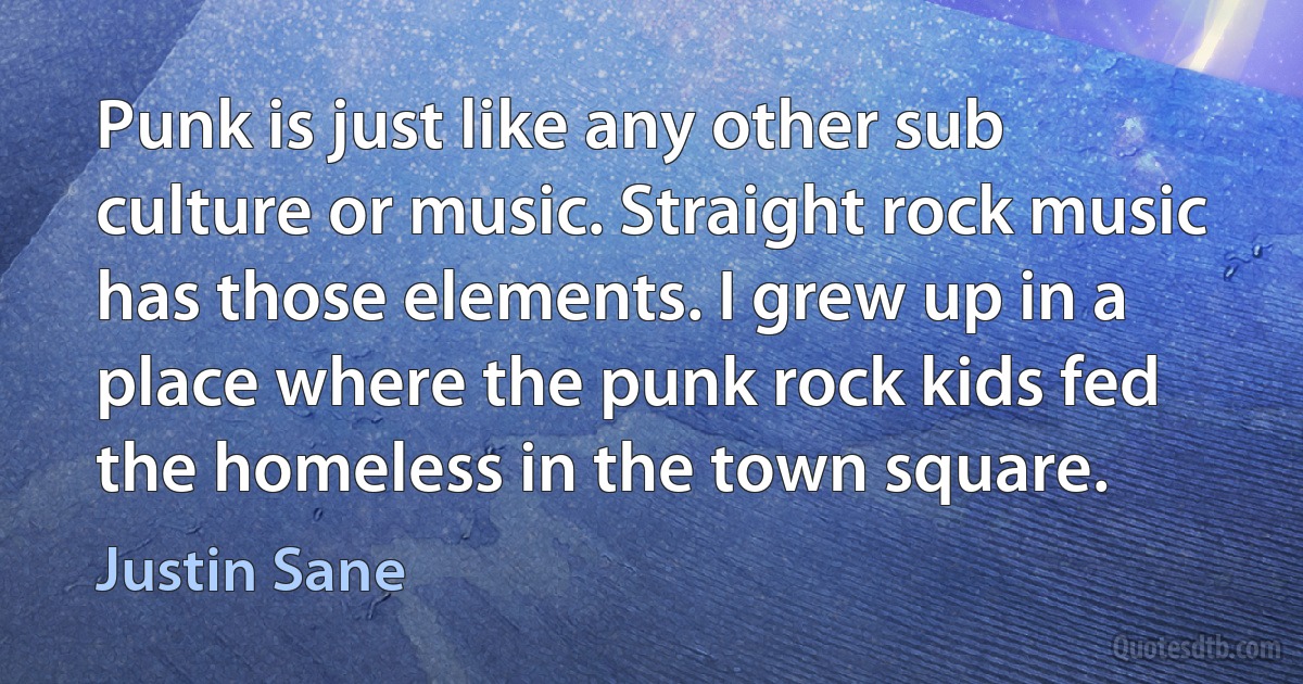 Punk is just like any other sub culture or music. Straight rock music has those elements. I grew up in a place where the punk rock kids fed the homeless in the town square. (Justin Sane)