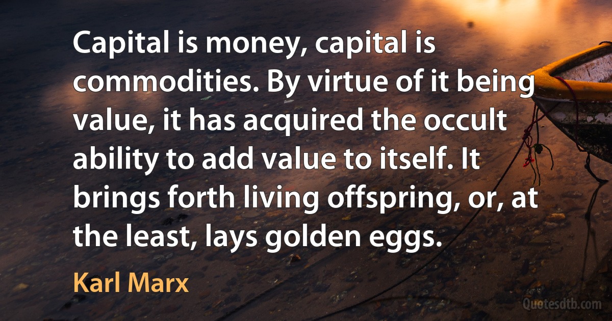 Capital is money, capital is commodities. By virtue of it being value, it has acquired the occult ability to add value to itself. It brings forth living offspring, or, at the least, lays golden eggs. (Karl Marx)