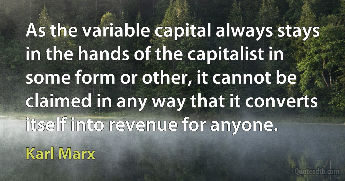 As the variable capital always stays in the hands of the capitalist in some form or other, it cannot be claimed in any way that it converts itself into revenue for anyone. (Karl Marx)