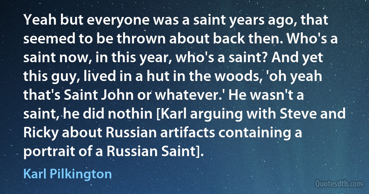 Yeah but everyone was a saint years ago, that seemed to be thrown about back then. Who's a saint now, in this year, who's a saint? And yet this guy, lived in a hut in the woods, 'oh yeah that's Saint John or whatever.' He wasn't a saint, he did nothin [Karl arguing with Steve and Ricky about Russian artifacts containing a portrait of a Russian Saint]. (Karl Pilkington)