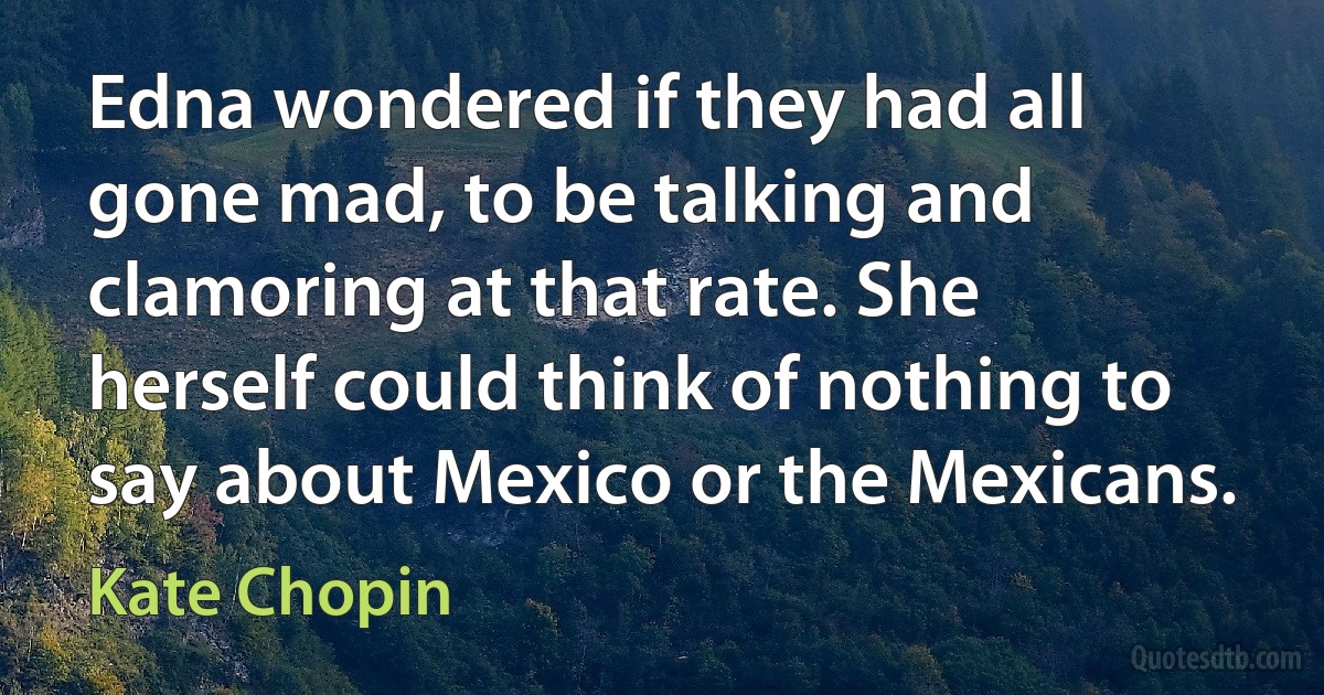 Edna wondered if they had all gone mad, to be talking and clamoring at that rate. She herself could think of nothing to say about Mexico or the Mexicans. (Kate Chopin)