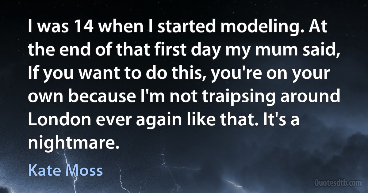 I was 14 when I started modeling. At the end of that first day my mum said, If you want to do this, you're on your own because I'm not traipsing around London ever again like that. It's a nightmare. (Kate Moss)