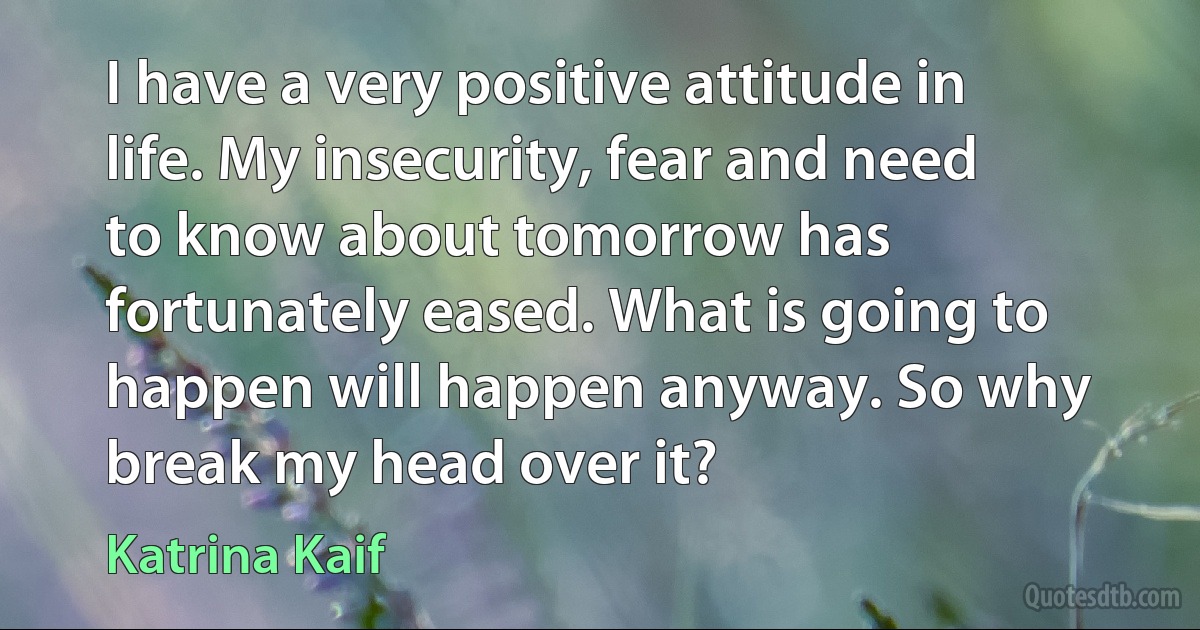 I have a very positive attitude in life. My insecurity, fear and need to know about tomorrow has fortunately eased. What is going to happen will happen anyway. So why break my head over it? (Katrina Kaif)