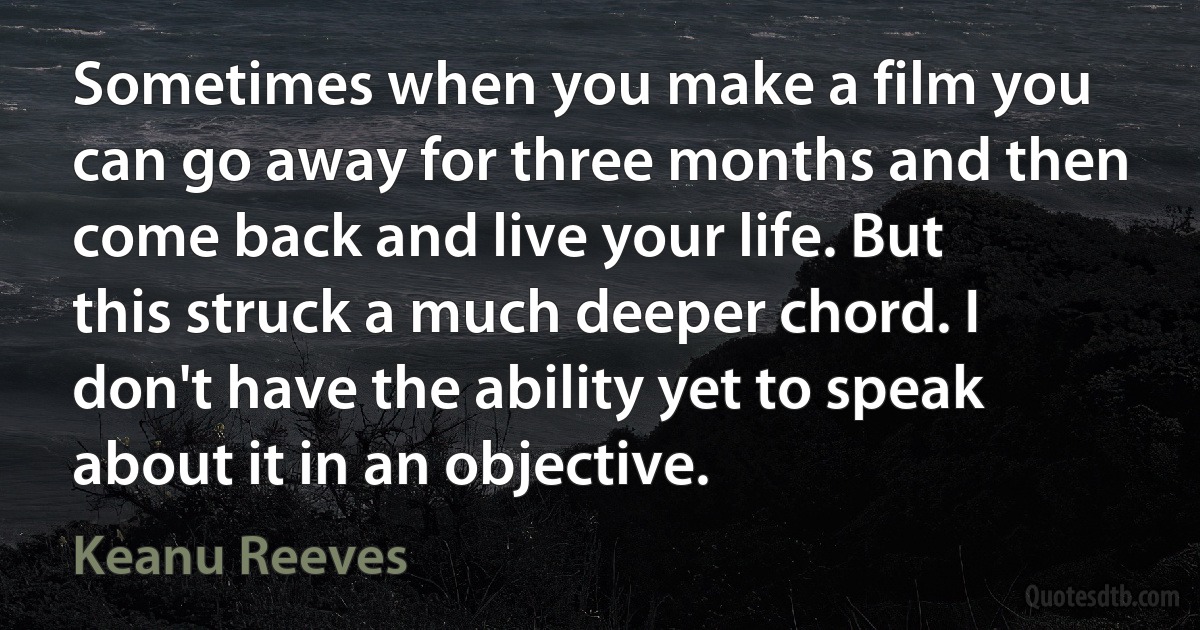 Sometimes when you make a film you can go away for three months and then come back and live your life. But this struck a much deeper chord. I don't have the ability yet to speak about it in an objective. (Keanu Reeves)