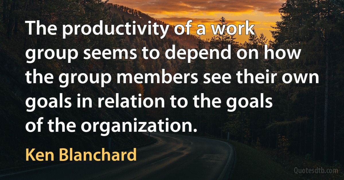 The productivity of a work group seems to depend on how the group members see their own goals in relation to the goals of the organization. (Ken Blanchard)