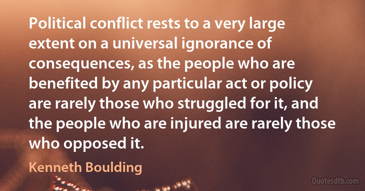 Political conflict rests to a very large extent on a universal ignorance of consequences, as the people who are benefited by any particular act or policy are rarely those who struggled for it, and the people who are injured are rarely those who opposed it. (Kenneth Boulding)