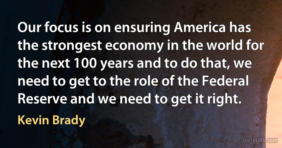 Our focus is on ensuring America has the strongest economy in the world for the next 100 years and to do that, we need to get to the role of the Federal Reserve and we need to get it right. (Kevin Brady)