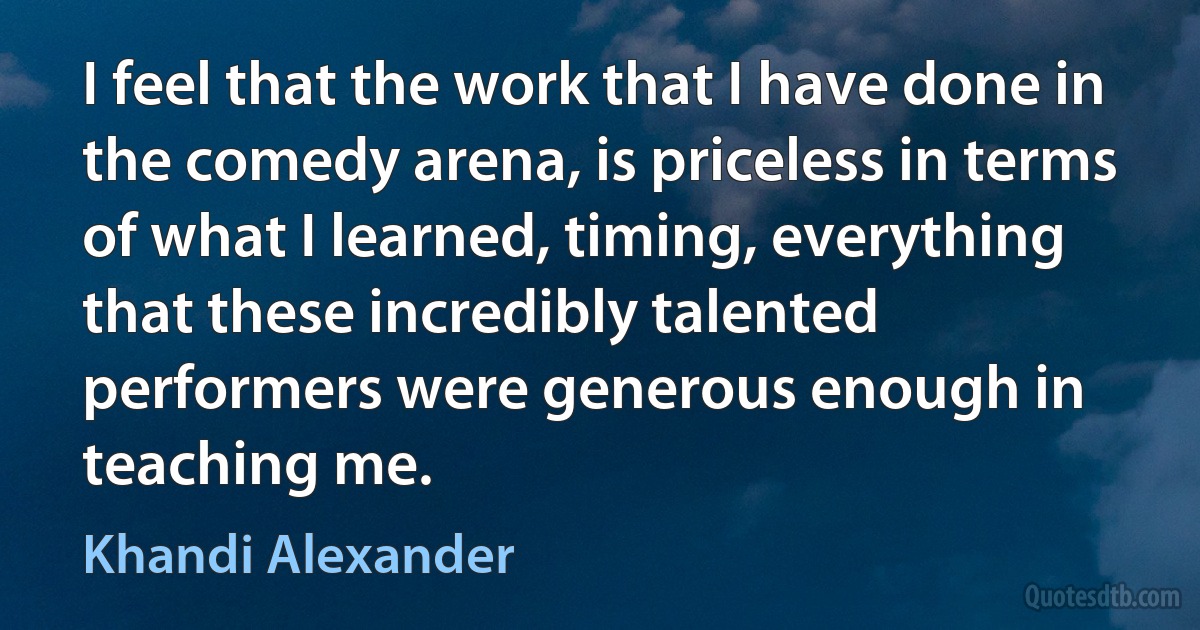 I feel that the work that I have done in the comedy arena, is priceless in terms of what I learned, timing, everything that these incredibly talented performers were generous enough in teaching me. (Khandi Alexander)