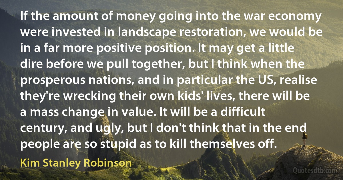 If the amount of money going into the war economy were invested in landscape restoration, we would be in a far more positive position. It may get a little dire before we pull together, but I think when the prosperous nations, and in particular the US, realise they're wrecking their own kids' lives, there will be a mass change in value. It will be a difficult century, and ugly, but I don't think that in the end people are so stupid as to kill themselves off. (Kim Stanley Robinson)