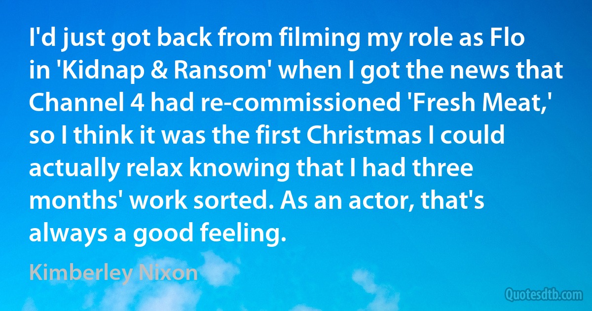 I'd just got back from filming my role as Flo in 'Kidnap & Ransom' when I got the news that Channel 4 had re-commissioned 'Fresh Meat,' so I think it was the first Christmas I could actually relax knowing that I had three months' work sorted. As an actor, that's always a good feeling. (Kimberley Nixon)