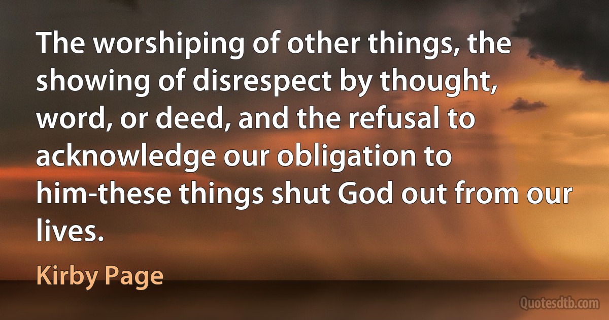 The worshiping of other things, the showing of disrespect by thought, word, or deed, and the refusal to acknowledge our obligation to him-these things shut God out from our lives. (Kirby Page)