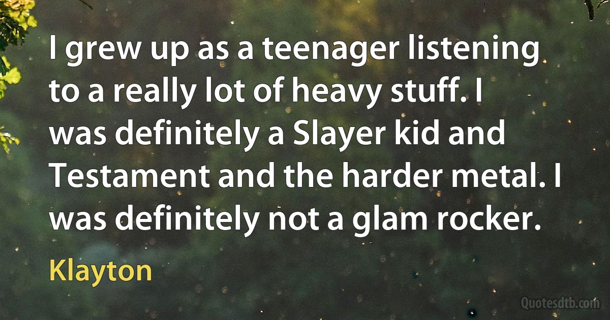 I grew up as a teenager listening to a really lot of heavy stuff. I was definitely a Slayer kid and Testament and the harder metal. I was definitely not a glam rocker. (Klayton)