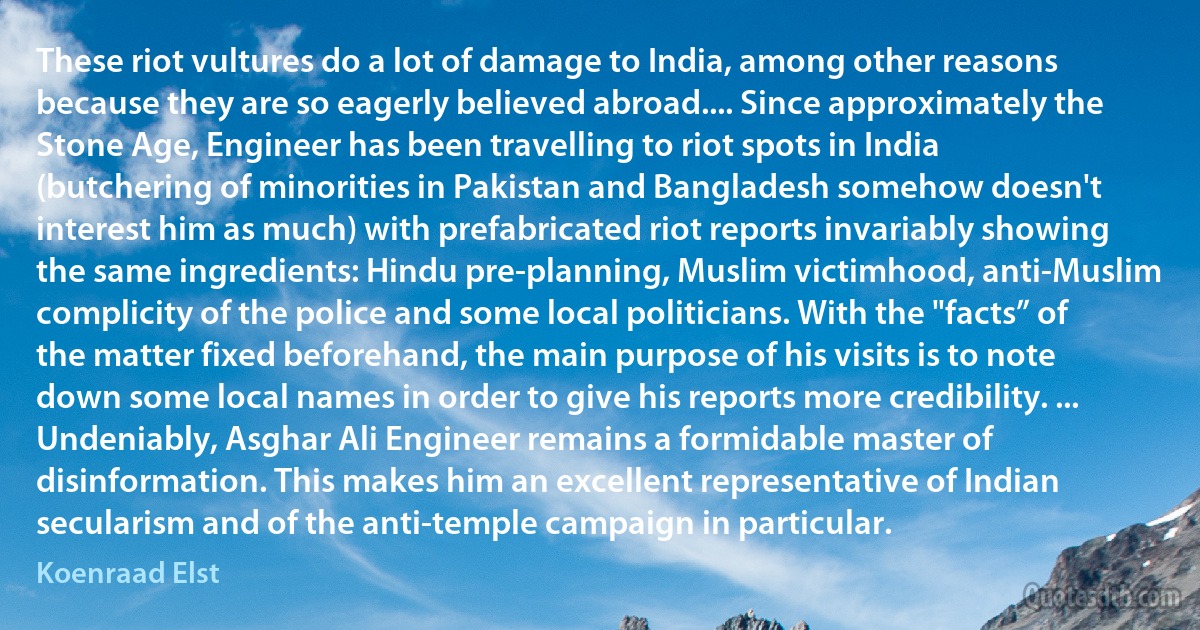 These riot vultures do a lot of damage to India, among other reasons because they are so eagerly believed abroad.... Since approximately the Stone Age, Engineer has been travelling to riot spots in India (butchering of minorities in Pakistan and Bangladesh somehow doesn't interest him as much) with prefabricated riot reports invariably showing the same ingredients: Hindu pre-planning, Muslim victimhood, anti-Muslim complicity of the police and some local politicians. With the "facts” of the matter fixed beforehand, the main purpose of his visits is to note down some local names in order to give his reports more credibility. ... Undeniably, Asghar Ali Engineer remains a formidable master of disinformation. This makes him an excellent representative of Indian secularism and of the anti-temple campaign in particular. (Koenraad Elst)