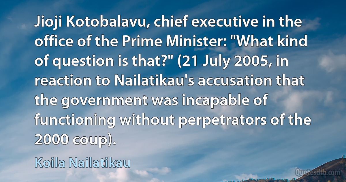 Jioji Kotobalavu, chief executive in the office of the Prime Minister: "What kind of question is that?" (21 July 2005, in reaction to Nailatikau's accusation that the government was incapable of functioning without perpetrators of the 2000 coup). (Koila Nailatikau)