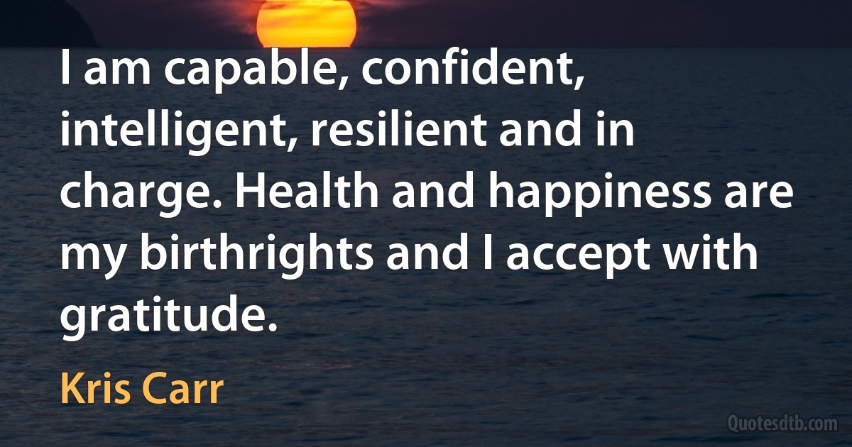 I am capable, confident, intelligent, resilient and in charge. Health and happiness are my birthrights and I accept with gratitude. (Kris Carr)