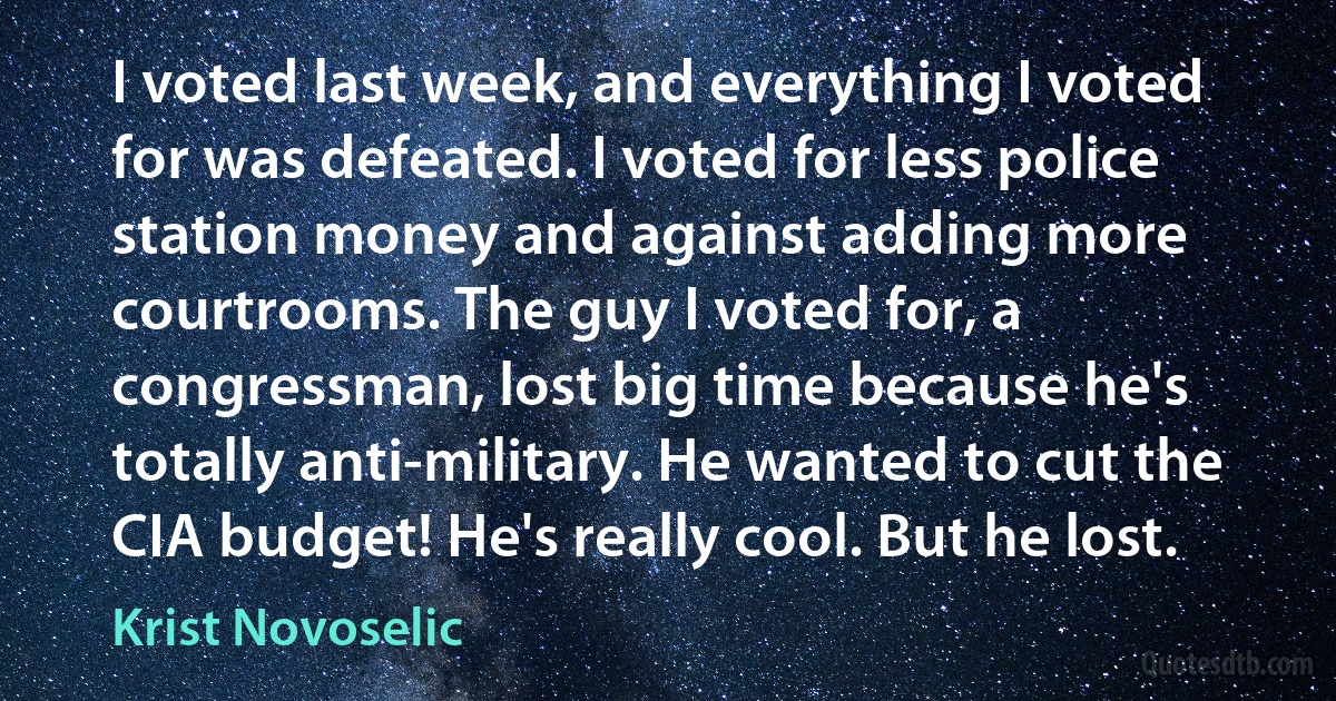 I voted last week, and everything I voted for was defeated. I voted for less police station money and against adding more courtrooms. The guy I voted for, a congressman, lost big time because he's totally anti-military. He wanted to cut the CIA budget! He's really cool. But he lost. (Krist Novoselic)