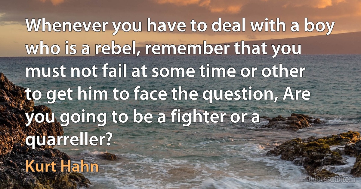 Whenever you have to deal with a boy who is a rebel, remember that you must not fail at some time or other to get him to face the question, Are you going to be a fighter or a quarreller? (Kurt Hahn)