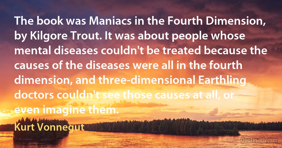 The book was Maniacs in the Fourth Dimension, by Kilgore Trout. It was about people whose mental diseases couldn't be treated because the causes of the diseases were all in the fourth dimension, and three-dimensional Earthling doctors couldn't see those causes at all, or even imagine them. (Kurt Vonnegut)