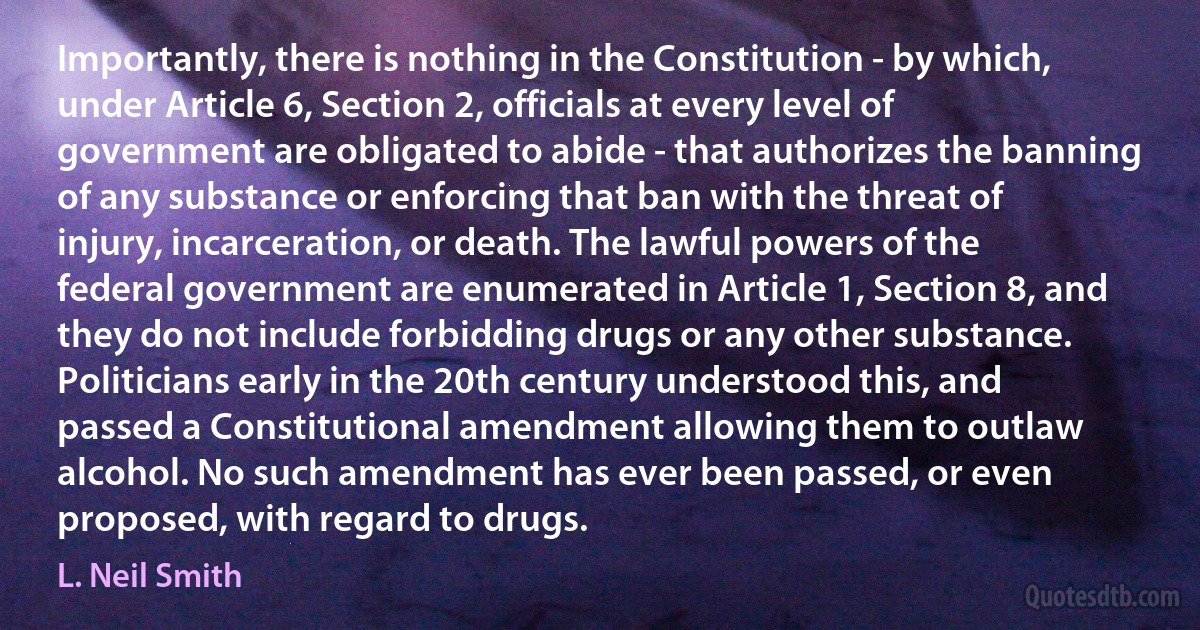 Importantly, there is nothing in the Constitution - by which, under Article 6, Section 2, officials at every level of government are obligated to abide - that authorizes the banning of any substance or enforcing that ban with the threat of injury, incarceration, or death. The lawful powers of the federal government are enumerated in Article 1, Section 8, and they do not include forbidding drugs or any other substance. Politicians early in the 20th century understood this, and passed a Constitutional amendment allowing them to outlaw alcohol. No such amendment has ever been passed, or even proposed, with regard to drugs. (L. Neil Smith)