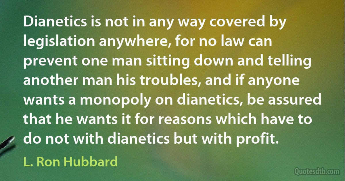 Dianetics is not in any way covered by legislation anywhere, for no law can prevent one man sitting down and telling another man his troubles, and if anyone wants a monopoly on dianetics, be assured that he wants it for reasons which have to do not with dianetics but with profit. (L. Ron Hubbard)