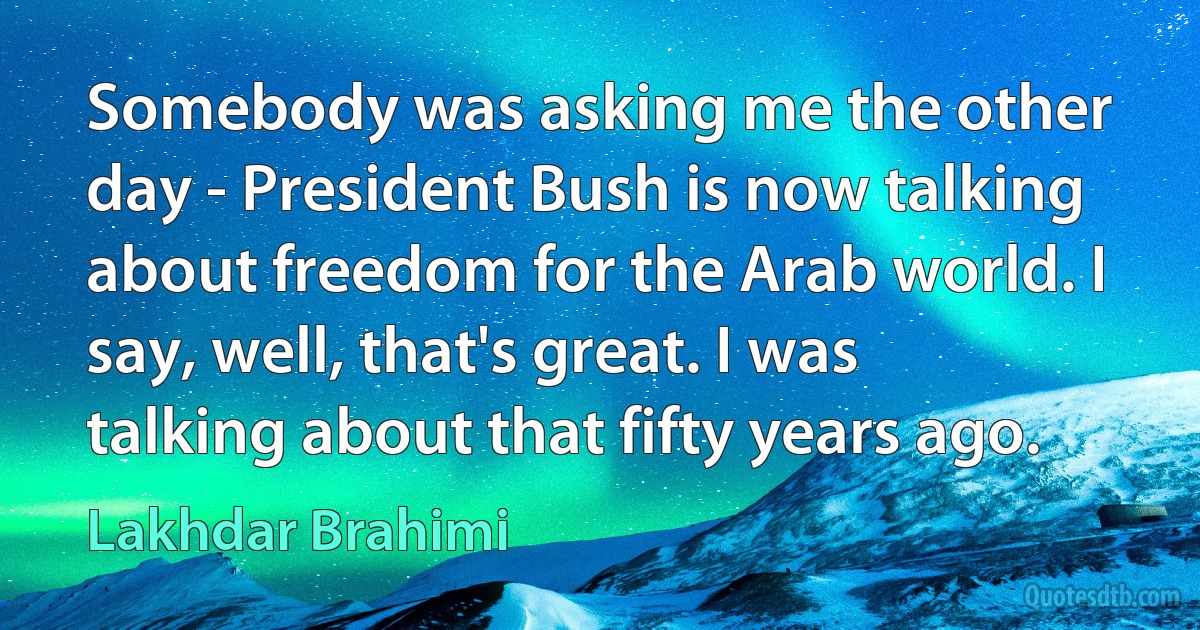 Somebody was asking me the other day - President Bush is now talking about freedom for the Arab world. I say, well, that's great. I was talking about that fifty years ago. (Lakhdar Brahimi)