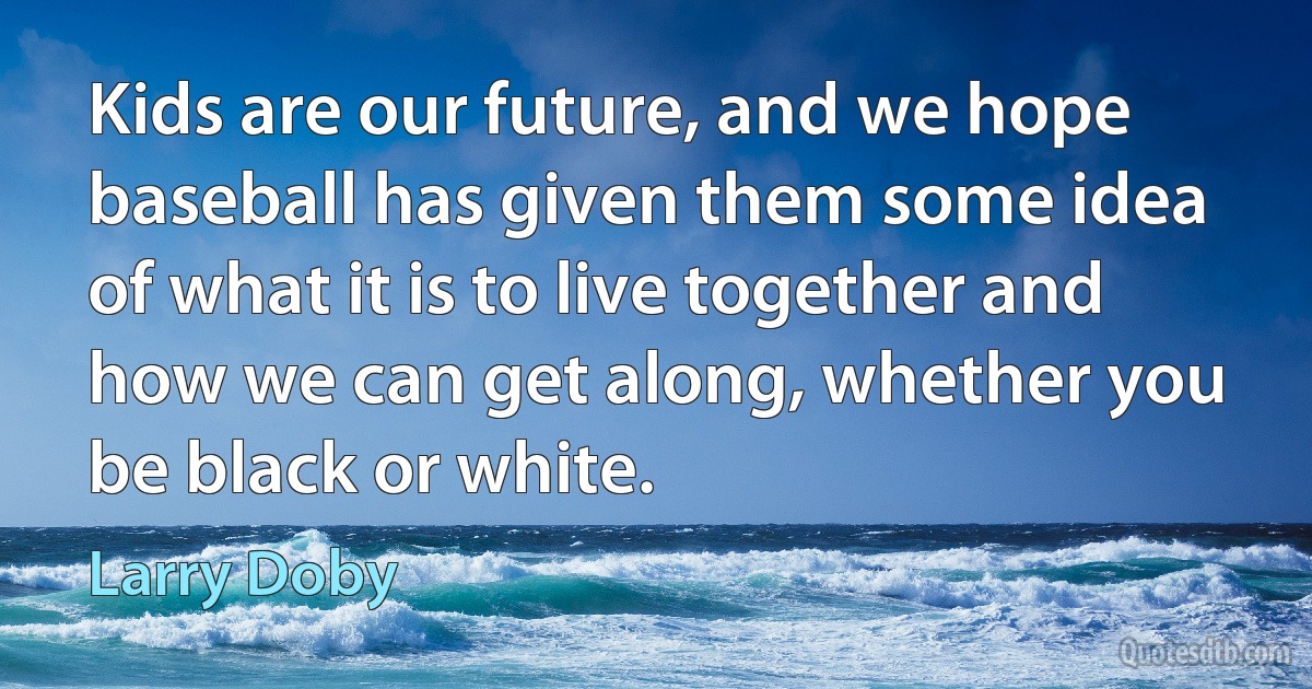 Kids are our future, and we hope baseball has given them some idea of what it is to live together and how we can get along, whether you be black or white. (Larry Doby)