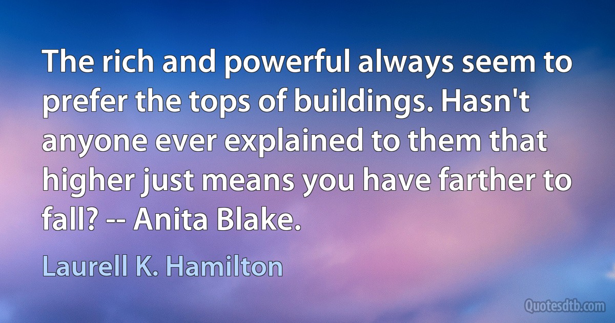 The rich and powerful always seem to prefer the tops of buildings. Hasn't anyone ever explained to them that higher just means you have farther to fall? -- Anita Blake. (Laurell K. Hamilton)