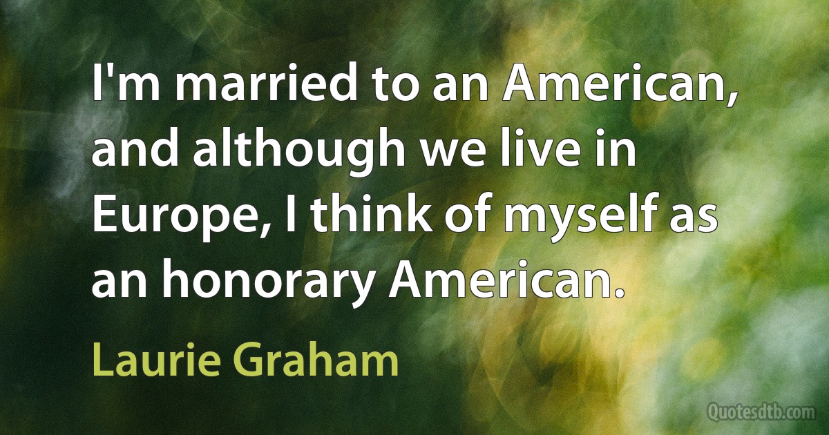 I'm married to an American, and although we live in Europe, I think of myself as an honorary American. (Laurie Graham)