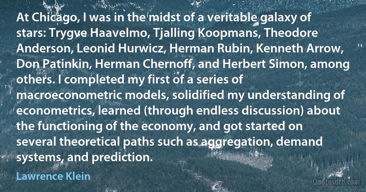 At Chicago, I was in the midst of a veritable galaxy of stars: Trygve Haavelmo, Tjalling Koopmans, Theodore Anderson, Leonid Hurwicz, Herman Rubin, Kenneth Arrow, Don Patinkin, Herman Chernoff, and Herbert Simon, among others. I completed my first of a series of macroeconometric models, solidified my understanding of econometrics, learned (through endless discussion) about the functioning of the economy, and got started on several theoretical paths such as aggregation, demand systems, and prediction. (Lawrence Klein)