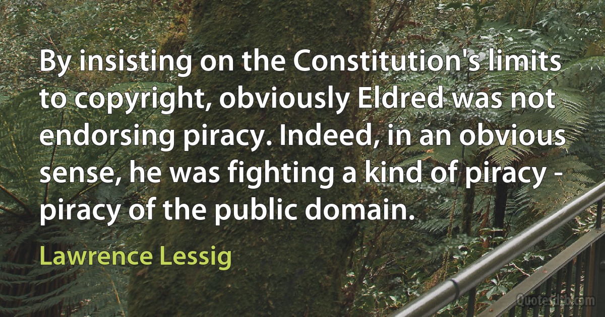 By insisting on the Constitution's limits to copyright, obviously Eldred was not endorsing piracy. Indeed, in an obvious sense, he was fighting a kind of piracy - piracy of the public domain. (Lawrence Lessig)