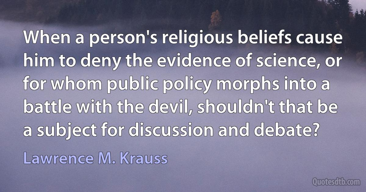 When a person's religious beliefs cause him to deny the evidence of science, or for whom public policy morphs into a battle with the devil, shouldn't that be a subject for discussion and debate? (Lawrence M. Krauss)