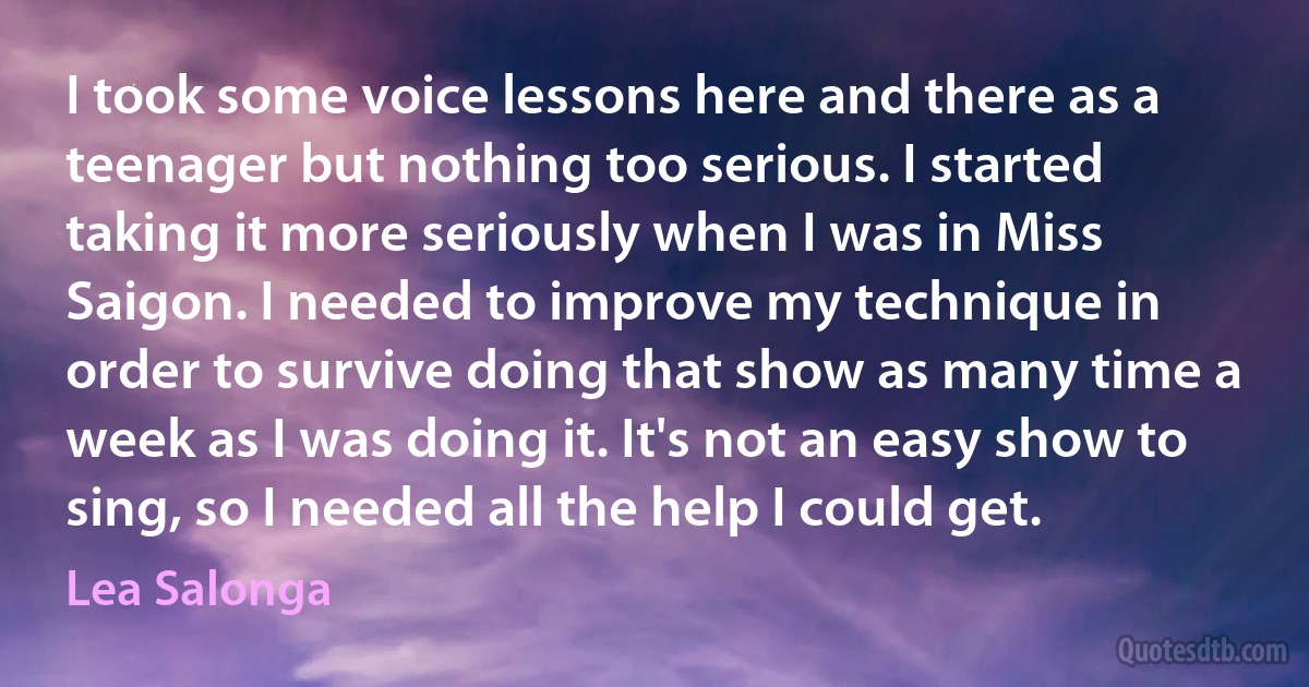I took some voice lessons here and there as a teenager but nothing too serious. I started taking it more seriously when I was in Miss Saigon. I needed to improve my technique in order to survive doing that show as many time a week as I was doing it. It's not an easy show to sing, so I needed all the help I could get. (Lea Salonga)