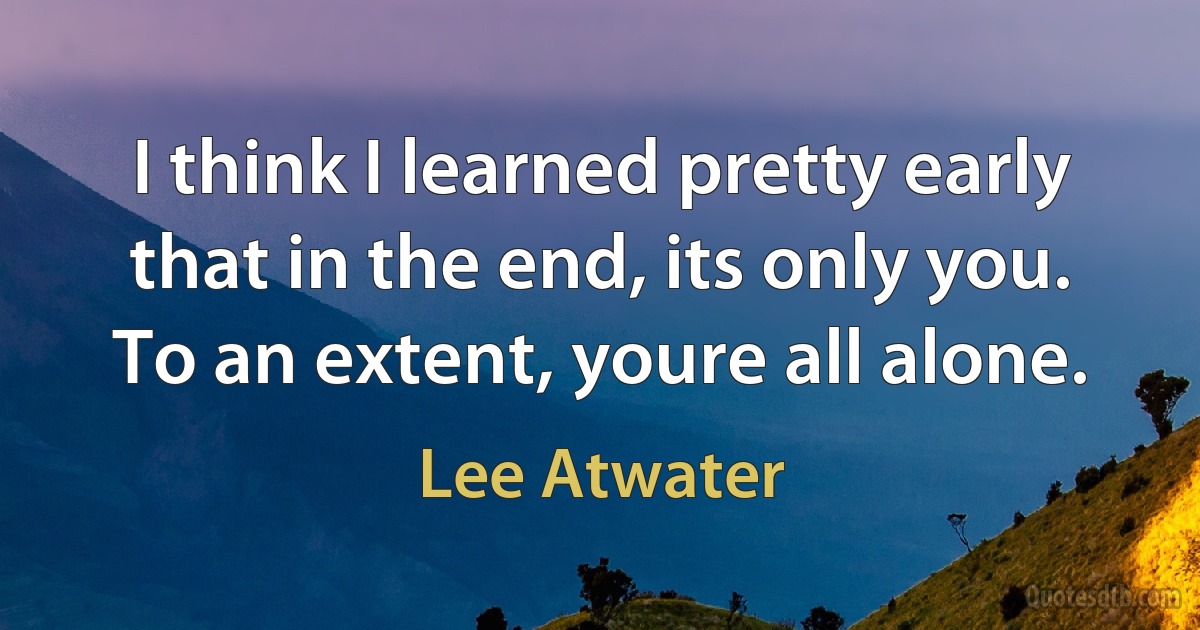 I think I learned pretty early that in the end, its only you. To an extent, youre all alone. (Lee Atwater)