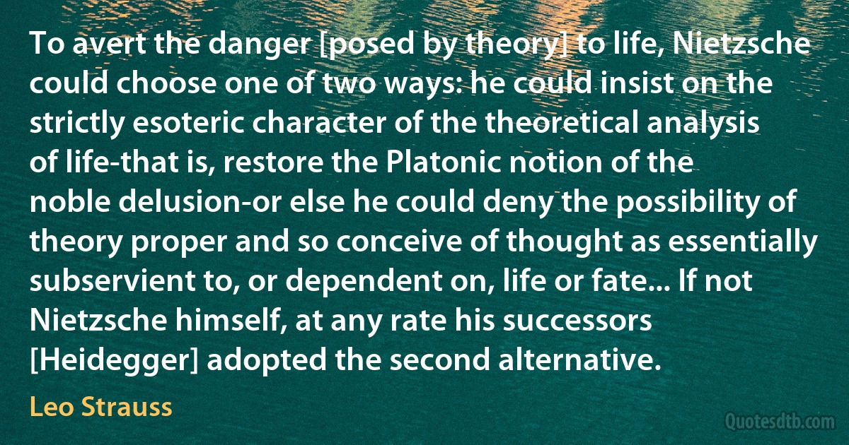 To avert the danger [posed by theory] to life, Nietzsche could choose one of two ways: he could insist on the strictly esoteric character of the theoretical analysis of life-that is, restore the Platonic notion of the noble delusion-or else he could deny the possibility of theory proper and so conceive of thought as essentially subservient to, or dependent on, life or fate... If not Nietzsche himself, at any rate his successors [Heidegger] adopted the second alternative. (Leo Strauss)