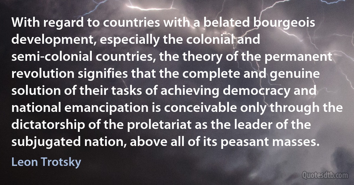 With regard to countries with a belated bourgeois development, especially the colonial and semi-colonial countries, the theory of the permanent revolution signifies that the complete and genuine solution of their tasks of achieving democracy and national emancipation is conceivable only through the dictatorship of the proletariat as the leader of the subjugated nation, above all of its peasant masses. (Leon Trotsky)