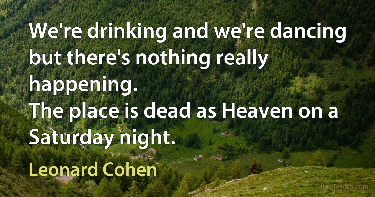 We're drinking and we're dancing
but there's nothing really happening.
The place is dead as Heaven on a Saturday night. (Leonard Cohen)