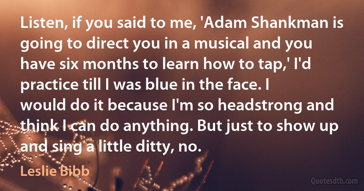 Listen, if you said to me, 'Adam Shankman is going to direct you in a musical and you have six months to learn how to tap,' I'd practice till I was blue in the face. I would do it because I'm so headstrong and think I can do anything. But just to show up and sing a little ditty, no. (Leslie Bibb)