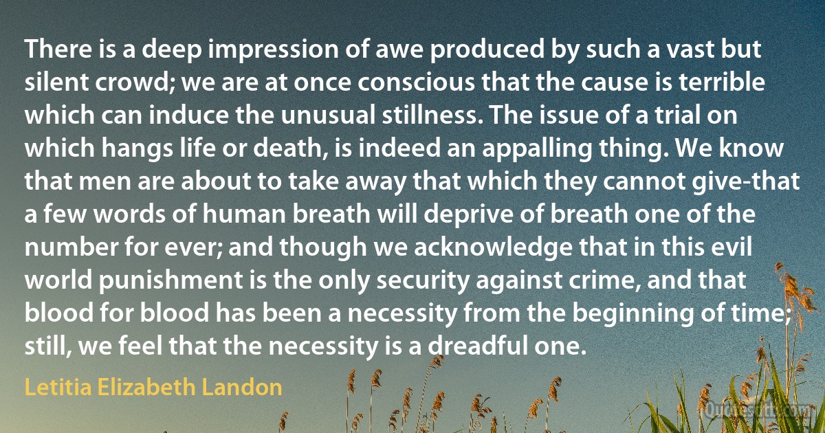 There is a deep impression of awe produced by such a vast but silent crowd; we are at once conscious that the cause is terrible which can induce the unusual stillness. The issue of a trial on which hangs life or death, is indeed an appalling thing. We know that men are about to take away that which they cannot give-that a few words of human breath will deprive of breath one of the number for ever; and though we acknowledge that in this evil world punishment is the only security against crime, and that blood for blood has been a necessity from the beginning of time; still, we feel that the necessity is a dreadful one. (Letitia Elizabeth Landon)